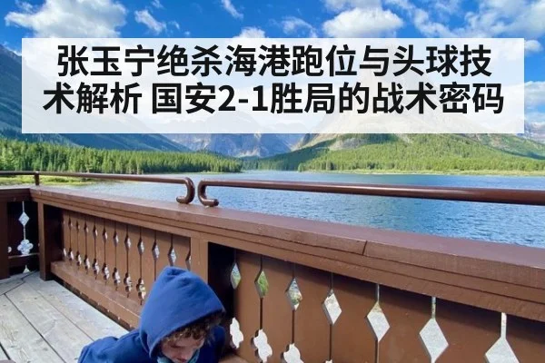 张玉宁绝杀海港跑位与头球技术解析 国安2-1胜局的战术密码