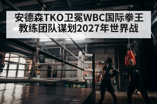 安德森TKO卫冕WBC国际拳王 教练团队谋划2027年世界战